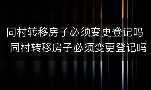 同村转移房子必须变更登记吗 同村转移房子必须变更登记吗怎么办