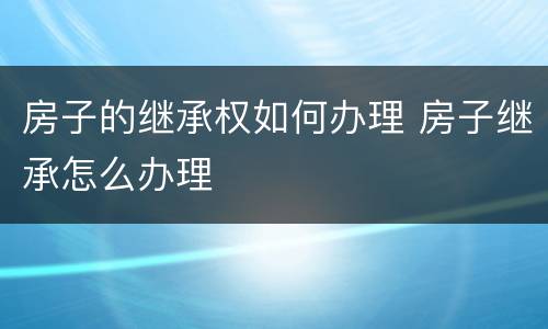 房子的继承权如何办理 房子继承怎么办理