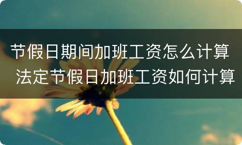 节假日期间加班工资怎么计算 法定节假日加班工资如何计算