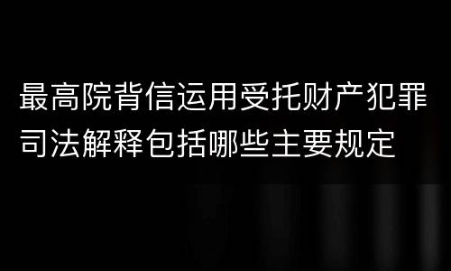 最高院背信运用受托财产犯罪司法解释包括哪些主要规定
