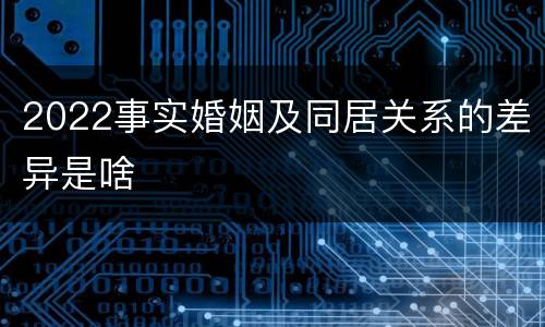 2022事实婚姻及同居关系的差异是啥