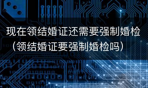 现在领结婚证还需要强制婚检（领结婚证要强制婚检吗）