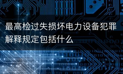最高检过失损坏电力设备犯罪解释规定包括什么