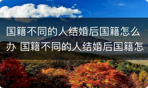 国籍不同的人结婚后国籍怎么办 国籍不同的人结婚后国籍怎么办理手续