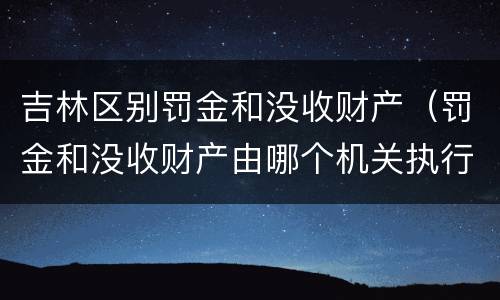 吉林区别罚金和没收财产（罚金和没收财产由哪个机关执行）