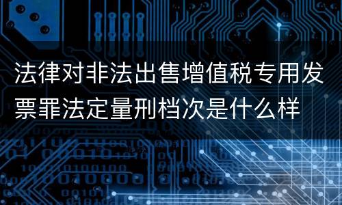 法律对非法出售增值税专用发票罪法定量刑档次是什么样