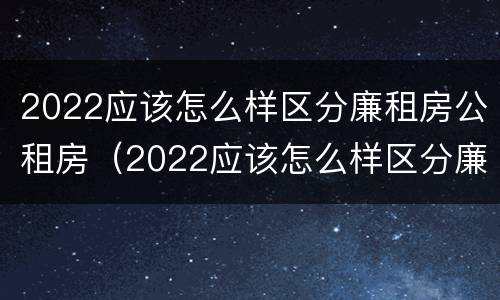 2022应该怎么样区分廉租房公租房（2022应该怎么样区分廉租房公租房呢）