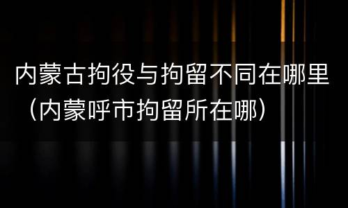 内蒙古拘役与拘留不同在哪里（内蒙呼市拘留所在哪）