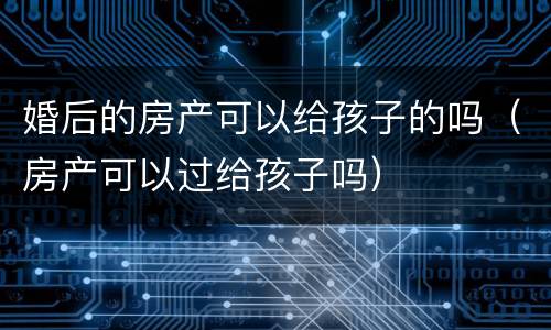婚后的房产可以给孩子的吗（房产可以过给孩子吗）