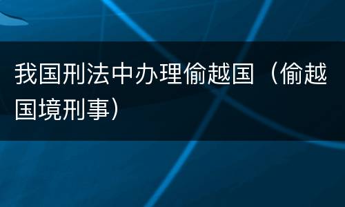 我国刑法中办理偷越国（偷越国境刑事）