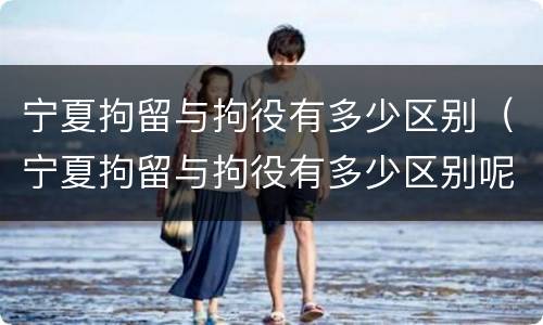 宁夏拘留与拘役有多少区别（宁夏拘留与拘役有多少区别呢）