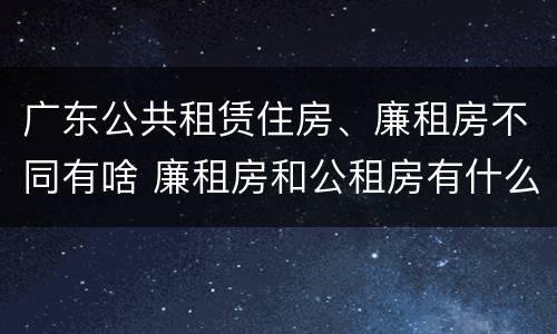 广东公共租赁住房、廉租房不同有啥 廉租房和公租房有什么区别广州