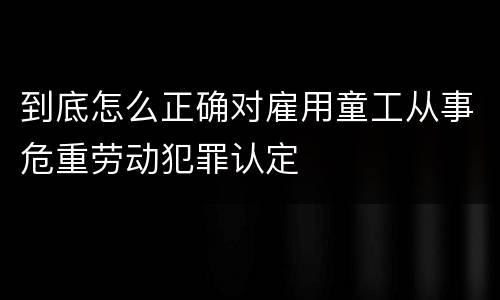到底怎么正确对雇用童工从事危重劳动犯罪认定