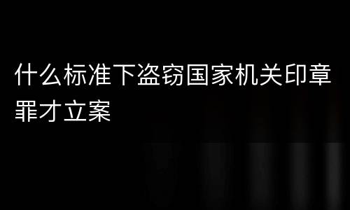 什么标准下盗窃国家机关印章罪才立案