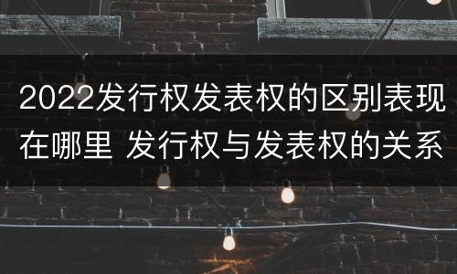 2022发行权发表权的区别表现在哪里 发行权与发表权的关系