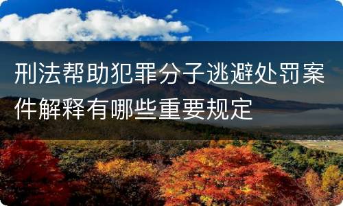 刑法帮助犯罪分子逃避处罚案件解释有哪些重要规定