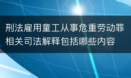 刑法雇用童工从事危重劳动罪相关司法解释包括哪些内容