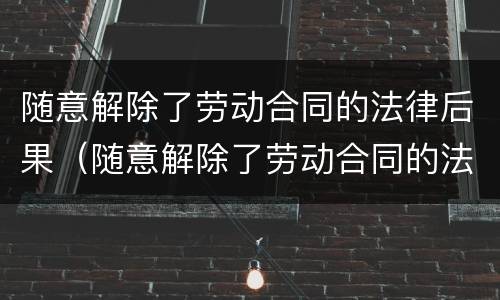 随意解除了劳动合同的法律后果（随意解除了劳动合同的法律后果严重吗）