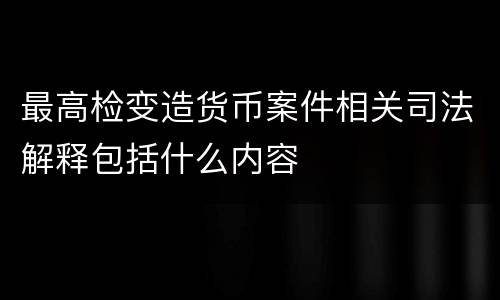 最高检变造货币案件相关司法解释包括什么内容
