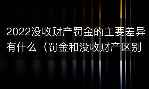2022没收财产罚金的主要差异有什么（罚金和没收财产区别）