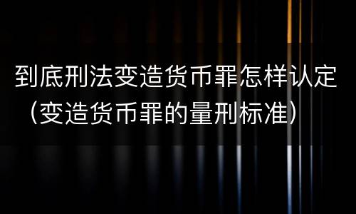 到底刑法变造货币罪怎样认定（变造货币罪的量刑标准）