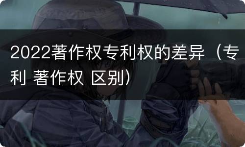 2022著作权专利权的差异（专利 著作权 区别）