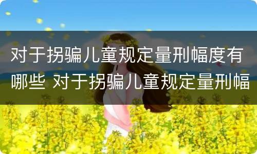 对于拐骗儿童规定量刑幅度有哪些 对于拐骗儿童规定量刑幅度有哪些标准