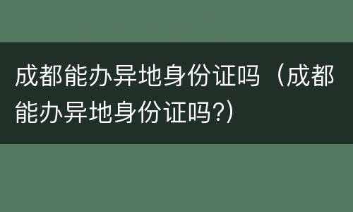 成都能办异地身份证吗（成都能办异地身份证吗?）