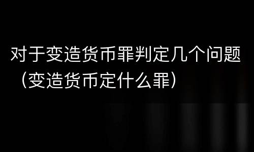 对于变造货币罪判定几个问题（变造货币定什么罪）
