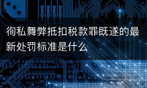 徇私舞弊抵扣税款罪既遂的最新处罚标准是什么