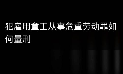 犯雇用童工从事危重劳动罪如何量刑