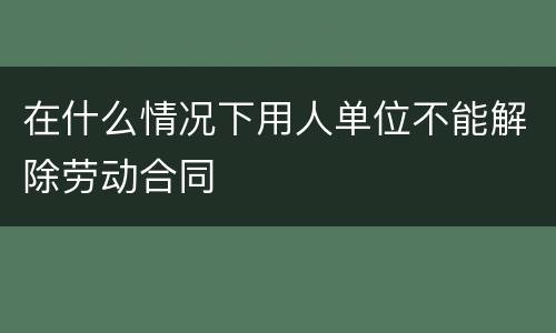 在什么情况下用人单位不能解除劳动合同