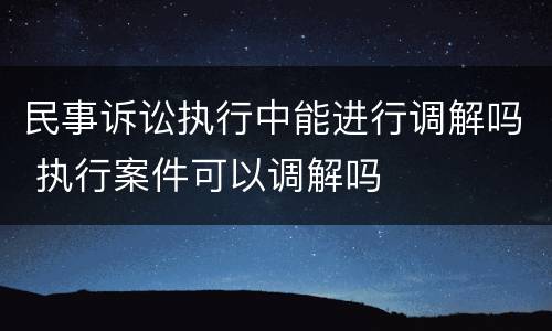 民事诉讼执行中能进行调解吗 执行案件可以调解吗