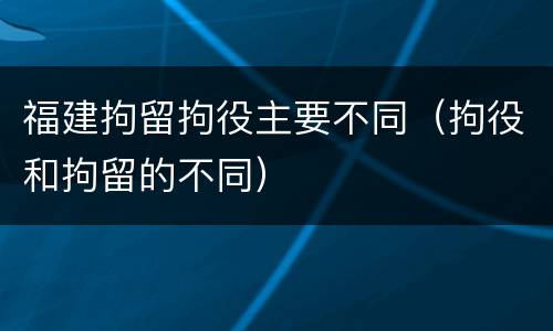 福建拘留拘役主要不同（拘役和拘留的不同）