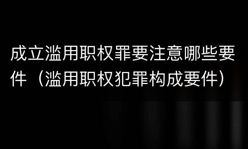 成立滥用职权罪要注意哪些要件（滥用职权犯罪构成要件）