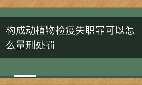 构成动植物检疫失职罪可以怎么量刑处罚