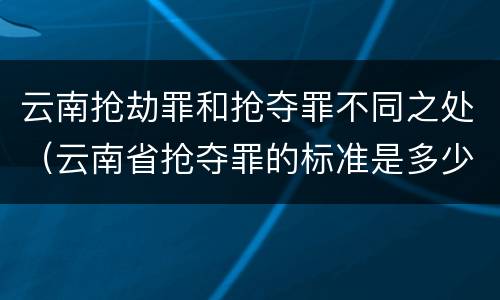 云南抢劫罪和抢夺罪不同之处（云南省抢夺罪的标准是多少?）
