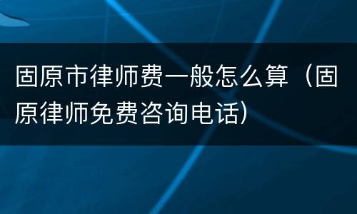 固原市律师费一般怎么算（固原律师免费咨询电话）
