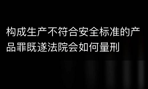 构成生产不符合安全标准的产品罪既遂法院会如何量刑