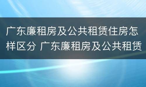 广东廉租房及公共租赁住房怎样区分 广东廉租房及公共租赁住房怎样区分的