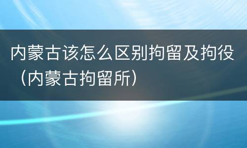 内蒙古该怎么区别拘留及拘役（内蒙古拘留所）
