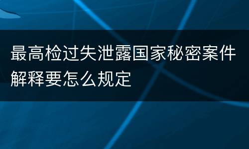 最高检过失泄露国家秘密案件解释要怎么规定