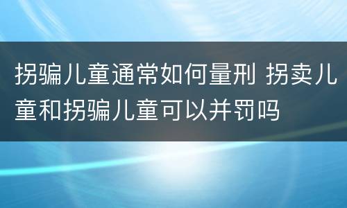 拐骗儿童通常如何量刑 拐卖儿童和拐骗儿童可以并罚吗