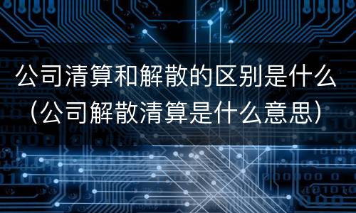 公司清算和解散的区别是什么（公司解散清算是什么意思）