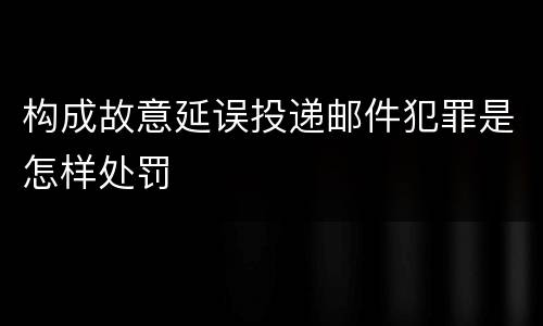构成故意延误投递邮件犯罪是怎样处罚
