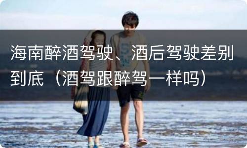 海南醉酒驾驶、酒后驾驶差别到底（酒驾跟醉驾一样吗）