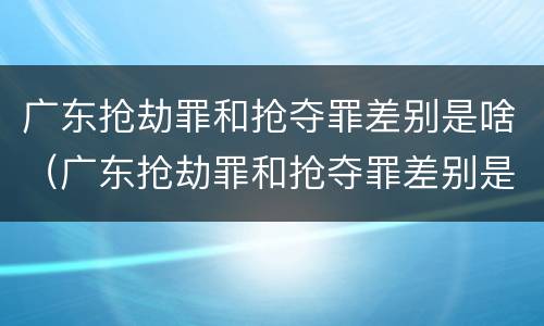 广东抢劫罪和抢夺罪差别是啥（广东抢劫罪和抢夺罪差别是啥呢）