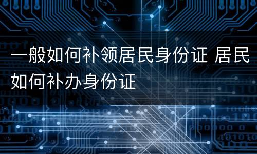 一般如何补领居民身份证 居民如何补办身份证