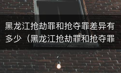 黑龙江抢劫罪和抢夺罪差异有多少（黑龙江抢劫罪和抢夺罪差异有多少例）