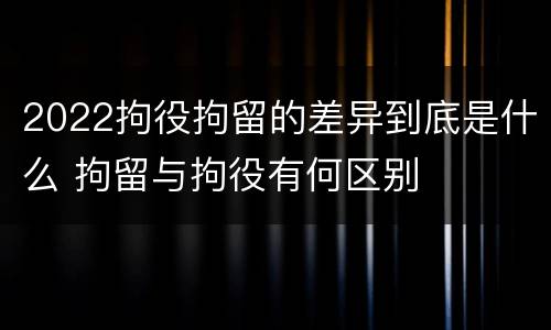 2022拘役拘留的差异到底是什么 拘留与拘役有何区别